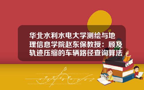 华北水利水电大学测绘与地理信息学院赵东保教授：顾及轨迹压缩的车辆路径查询算法.测绘学报《测绘学报》2023年第3期-450009基金