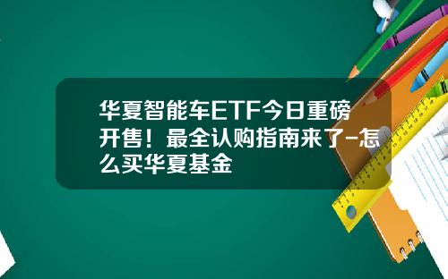 华夏智能车ETF今日重磅开售！最全认购指南来了-怎么买华夏基金