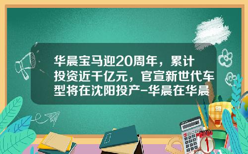 华晨宝马迎20周年，累计投资近千亿元，官宣新世代车型将在沈阳投产-华晨在华晨宝马有多少股份【新闻】.