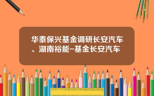 华泰保兴基金调研长安汽车、湖南裕能-基金长安汽车
