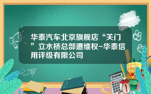 华泰汽车北京旗舰店“关门”立水桥总部遭维权-华泰信用评级有限公司