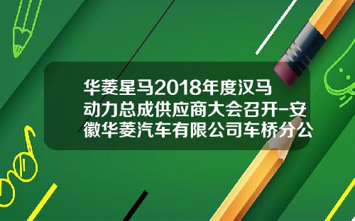华菱星马2018年度汉马动力总成供应商大会召开-安徽华菱汽车有限公司车桥分公司【新闻】.