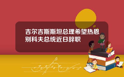 吉尔吉斯斯坦总理希望热恩别科夫总统近日辞职