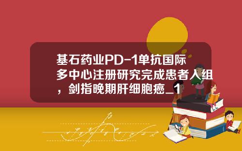 基石药业PD-1单抗国际多中心注册研究完成患者入组，剑指晚期肝细胞癌_1