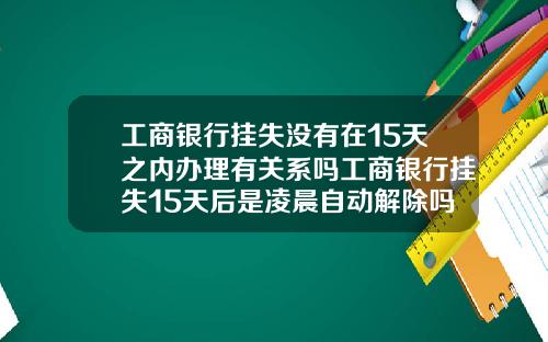 工商银行挂失没有在15天之内办理有关系吗工商银行挂失15天后是凌晨自动解除吗