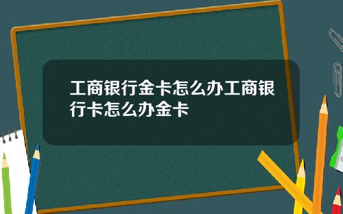 工商银行金卡怎么办工商银行卡怎么办金卡