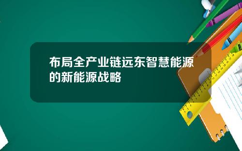 布局全产业链远东智慧能源的新能源战略