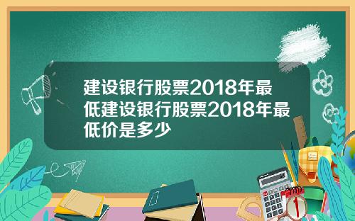 建设银行股票2018年最低建设银行股票2018年最低价是多少