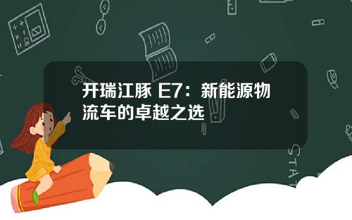 开瑞江豚 E7：新能源物流车的卓越之选​