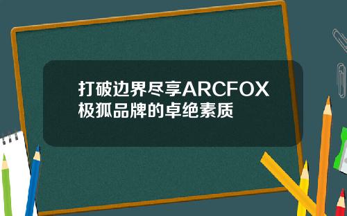 打破边界尽享ARCFOX极狐品牌的卓绝素质