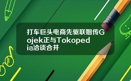 打车巨头电商先驱联姻传Gojek正与Tokopedia洽谈合并