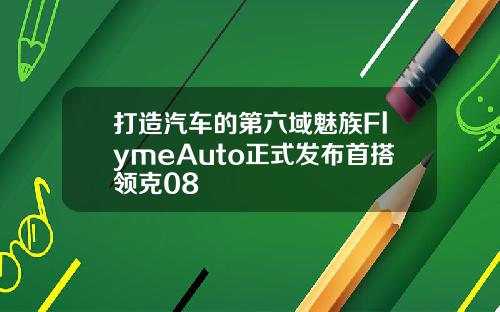 打造汽车的第六域魅族FlymeAuto正式发布首搭领克08