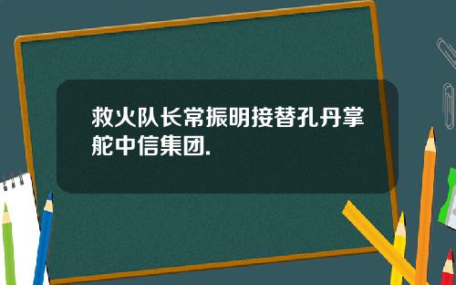 救火队长常振明接替孔丹掌舵中信集团.