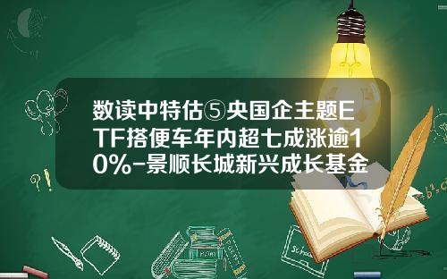 数读中特估⑤央国企主题ETF搭便车年内超七成涨逾10%-景顺长城新兴成长基金