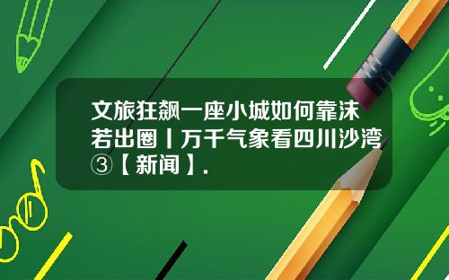 文旅狂飙一座小城如何靠沫若出圈丨万千气象看四川沙湾③【新闻】.