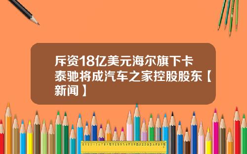 斥资18亿美元海尔旗下卡泰驰将成汽车之家控股股东【新闻】