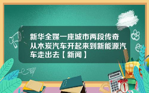 新华全媒一座城市两段传奇从木炭汽车开起来到新能源汽车走出去【新闻】
