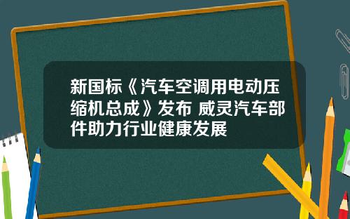 新国标《汽车空调用电动压缩机总成》发布 威灵汽车部件助力行业健康发展