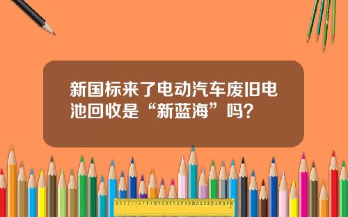 新国标来了电动汽车废旧电池回收是“新蓝海”吗？