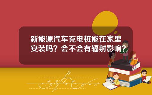 新能源汽车充电桩能在家里安装吗？会不会有辐射影响？