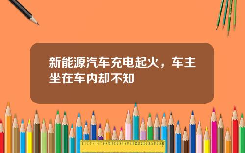 新能源汽车充电起火，车主坐在车内却不知