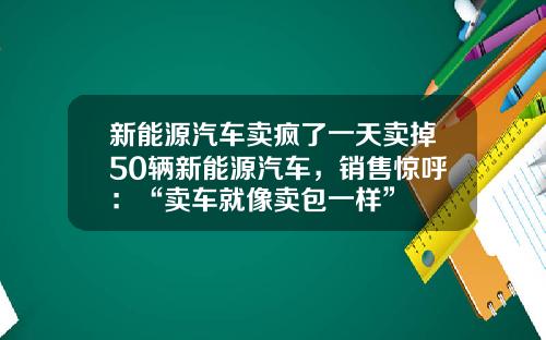新能源汽车卖疯了一天卖掉50辆新能源汽车，销售惊呼：“卖车就像卖包一样”