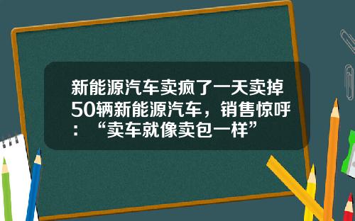 新能源汽车卖疯了一天卖掉50辆新能源汽车，销售惊呼：“卖车就像卖包一样”
