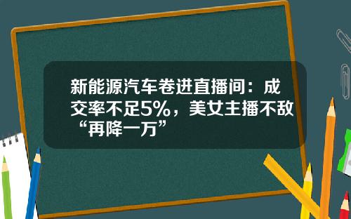 新能源汽车卷进直播间：成交率不足5%，美女主播不敌“再降一万”
