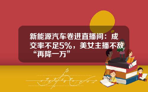 新能源汽车卷进直播间：成交率不足5%，美女主播不敌“再降一万”
