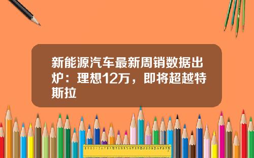 新能源汽车最新周销数据出炉：理想12万，即将超越特斯拉