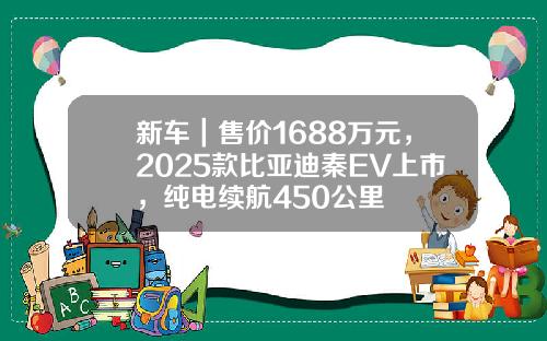 新车｜售价1688万元，2025款比亚迪秦EV上市，纯电续航450公里