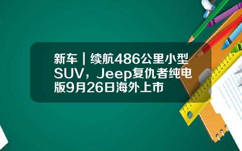 新车｜续航486公里小型SUV，Jeep复仇者纯电版9月26日海外上市