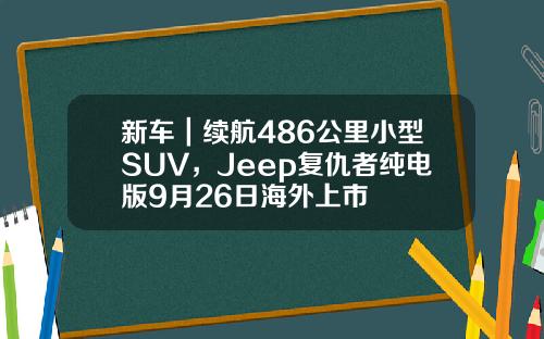 新车｜续航486公里小型SUV，Jeep复仇者纯电版9月26日海外上市