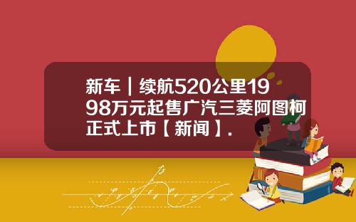 新车｜续航520公里1998万元起售广汽三菱阿图柯正式上市【新闻】.