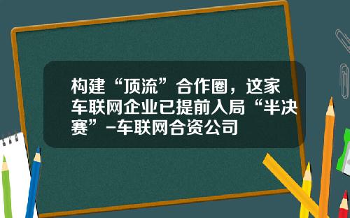 构建“顶流”合作圈，这家车联网企业已提前入局“半决赛”-车联网合资公司