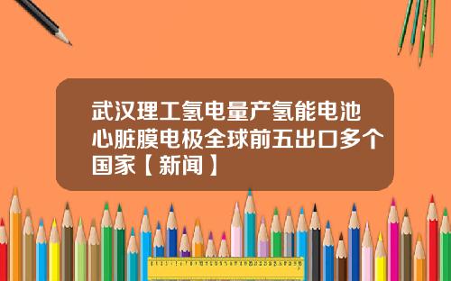 武汉理工氢电量产氢能电池心脏膜电极全球前五出口多个国家【新闻】