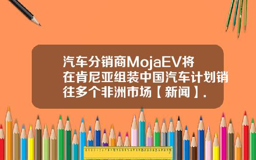 汽车分销商MojaEV将在肯尼亚组装中国汽车计划销往多个非洲市场【新闻】.