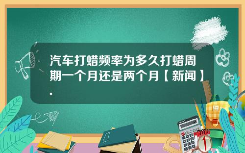 汽车打蜡频率为多久打蜡周期一个月还是两个月【新闻】.