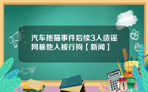 汽车拖猫事件后续3人造谣网暴他人被行拘【新闻】