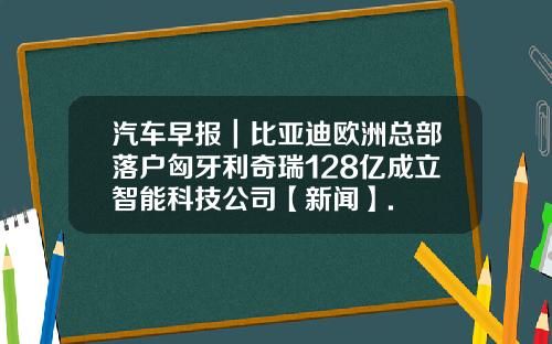 汽车早报｜比亚迪欧洲总部落户匈牙利奇瑞128亿成立智能科技公司【新闻】.