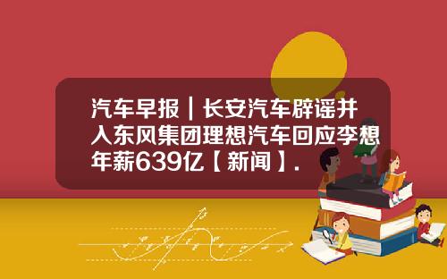 汽车早报｜长安汽车辟谣并入东风集团理想汽车回应李想年薪639亿【新闻】.