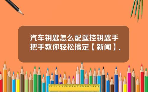 汽车钥匙怎么配遥控钥匙手把手教你轻松搞定【新闻】.