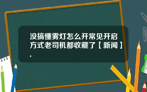 没搞懂雾灯怎么开常见开启方式老司机都收藏了【新闻】.
