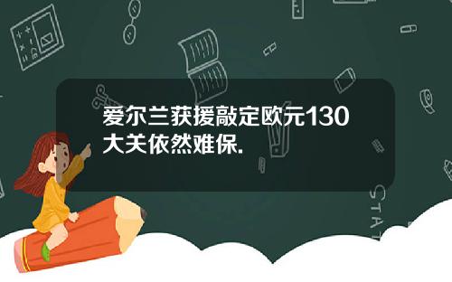 爱尔兰获援敲定欧元130大关依然难保.