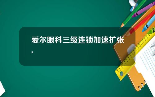爱尔眼科三级连锁加速扩张.