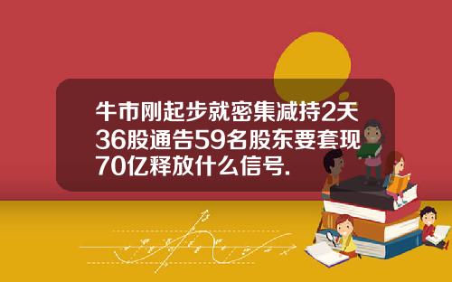 牛市刚起步就密集减持2天36股通告59名股东要套现70亿释放什么信号.