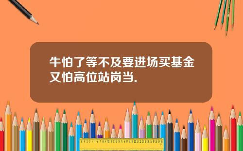 牛怕了等不及要进场买基金又怕高位站岗当.