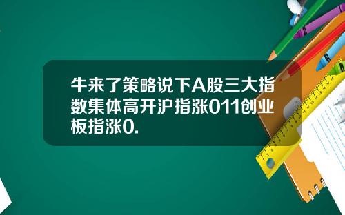 牛来了策略说下A股三大指数集体高开沪指涨011创业板指涨0.