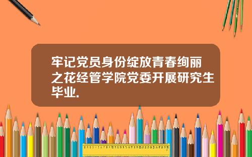牢记党员身份绽放青春绚丽之花经管学院党委开展研究生毕业.