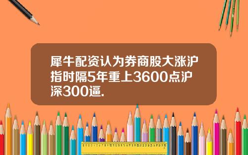 犀牛配资认为券商股大涨沪指时隔5年重上3600点沪深300逼.